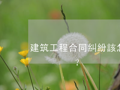 建筑工程合同糾紛！該怎樣應(yīng)對？